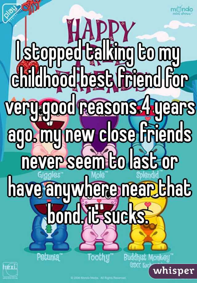I stopped talking to my childhood best friend for very good reasons 4 years ago. my new close friends never seem to last or have anywhere near that bond. it sucks. 
