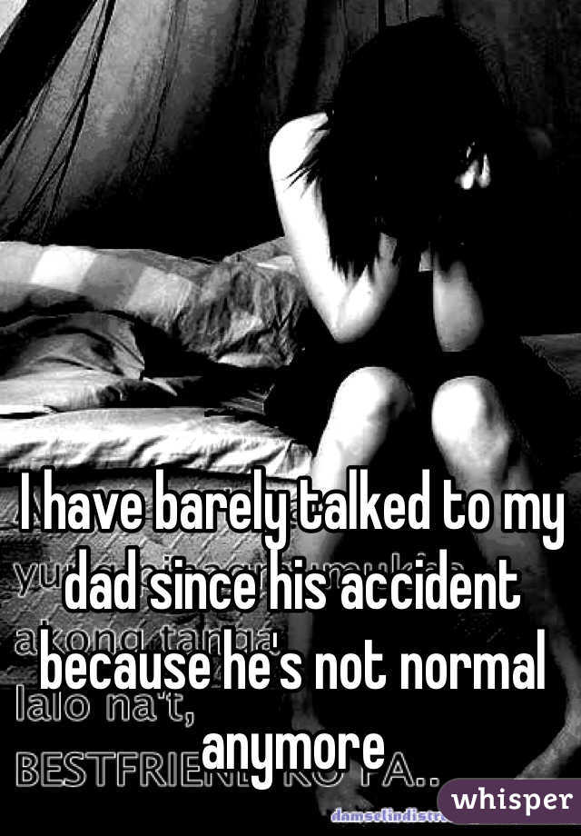 I have barely talked to my dad since his accident because he's not normal anymore