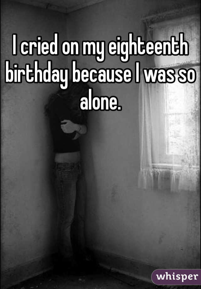 I cried on my eighteenth birthday because I was so alone. 