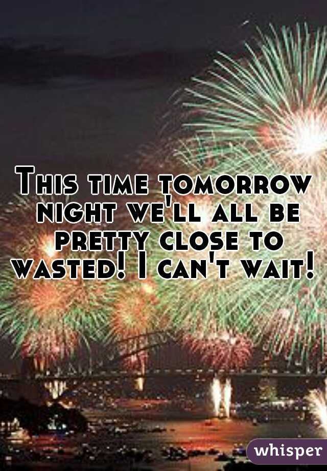 This time tomorrow night we'll all be pretty close to wasted! I can't wait! 