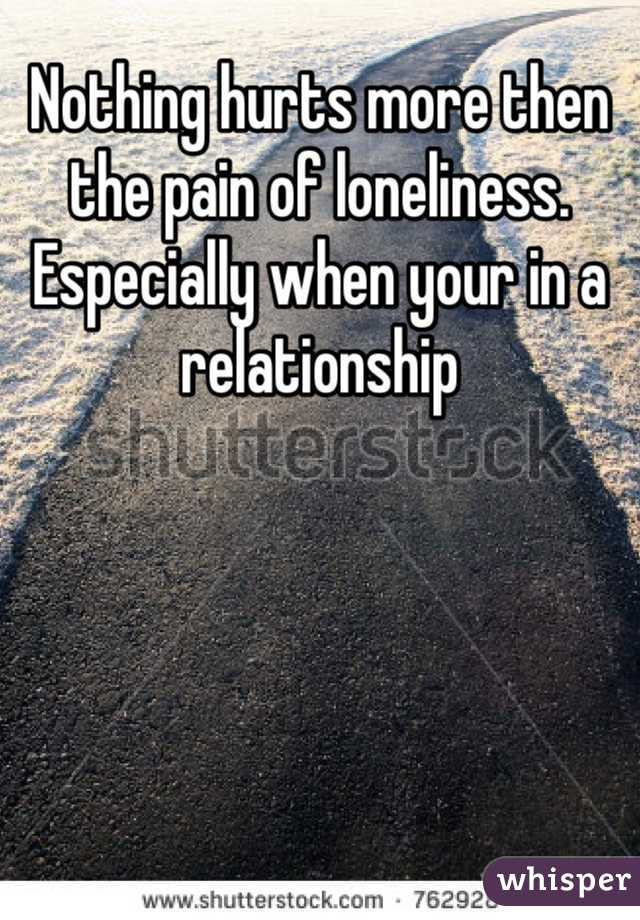 Nothing hurts more then the pain of loneliness. Especially when your in a relationship 