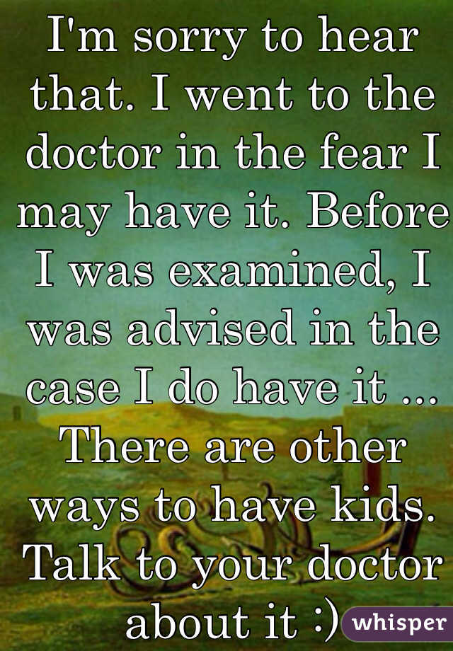 I'm sorry to hear that. I went to the doctor in the fear I may have it. Before I was examined, I was advised in the case I do have it ... There are other ways to have kids. Talk to your doctor about it :)