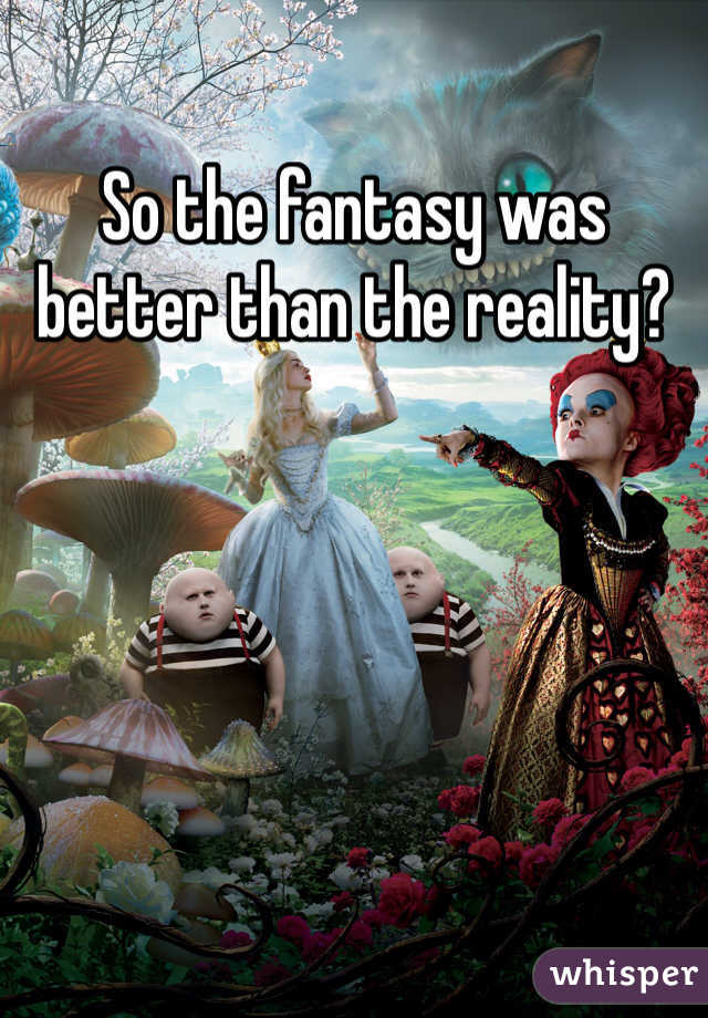 So the fantasy was better than the reality?