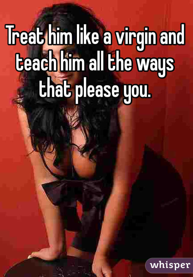 Treat him like a virgin and teach him all the ways that please you. 