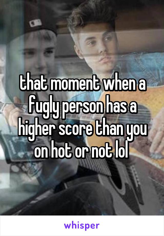 that moment when a fugly person has a higher score than you on hot or not lol 