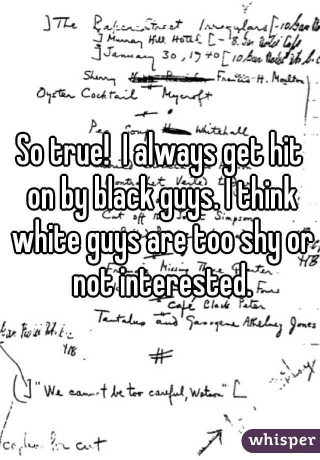 So true!  I always get hit on by black guys. I think white guys are too shy or not interested.