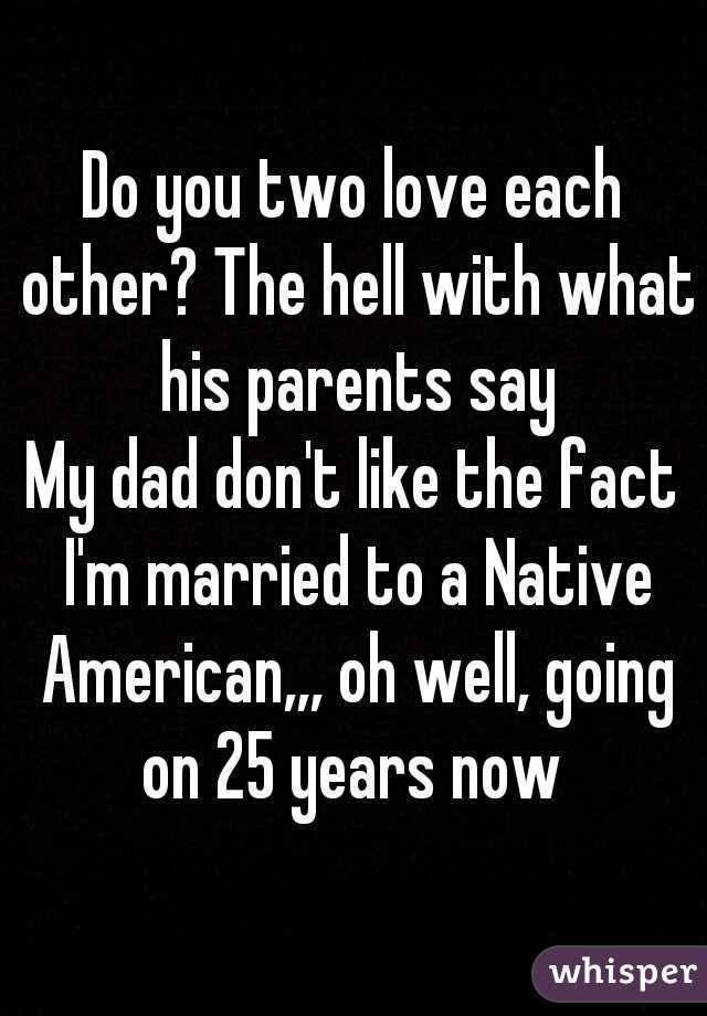 Do you two love each other? The hell with what his parents say
My dad don't like the fact I'm married to a Native American,,, oh well, going on 25 years now 