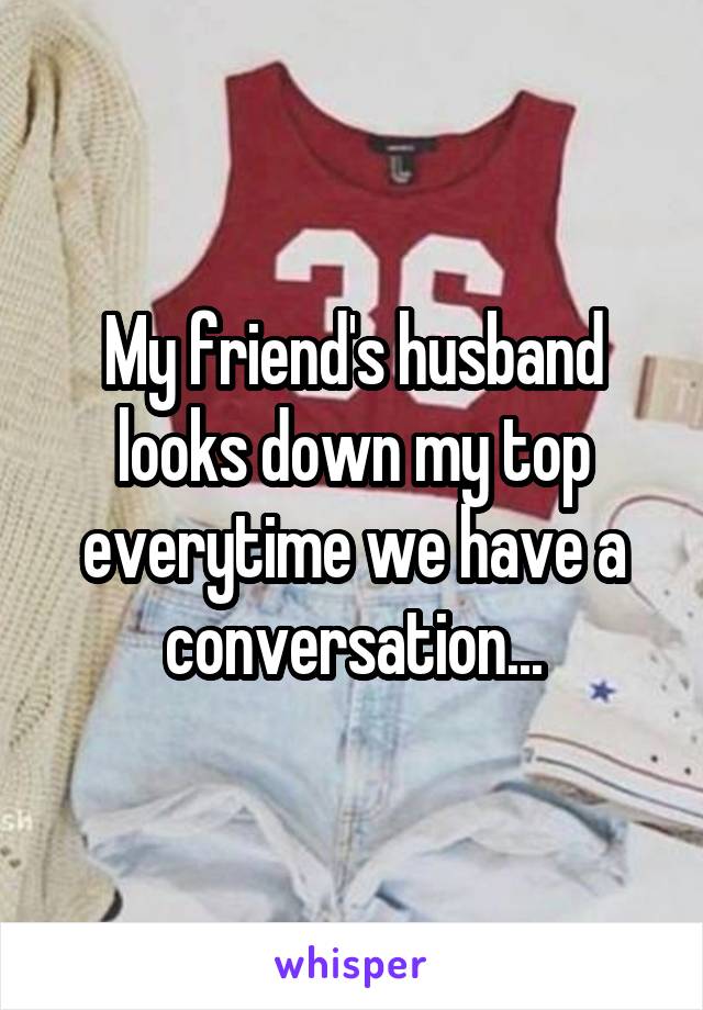 My friend's husband looks down my top everytime we have a conversation...