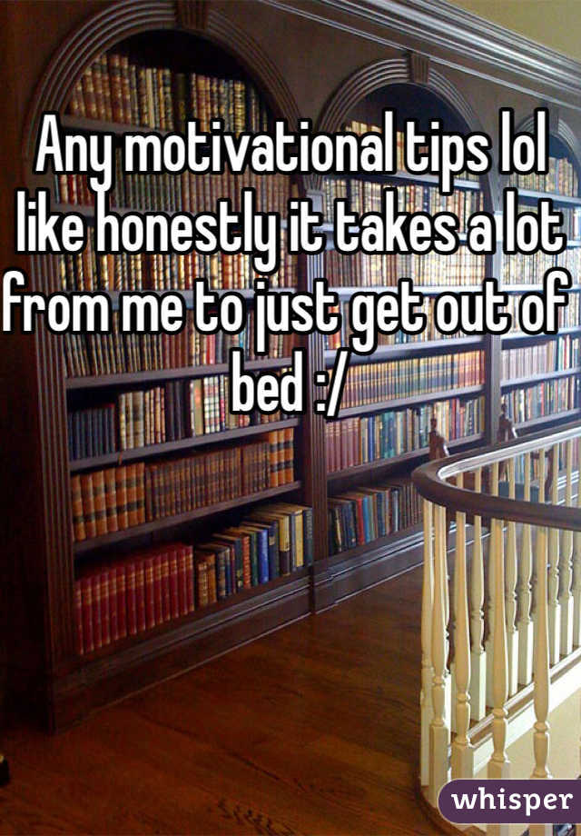 Any motivational tips lol like honestly it takes a lot from me to just get out of bed :/