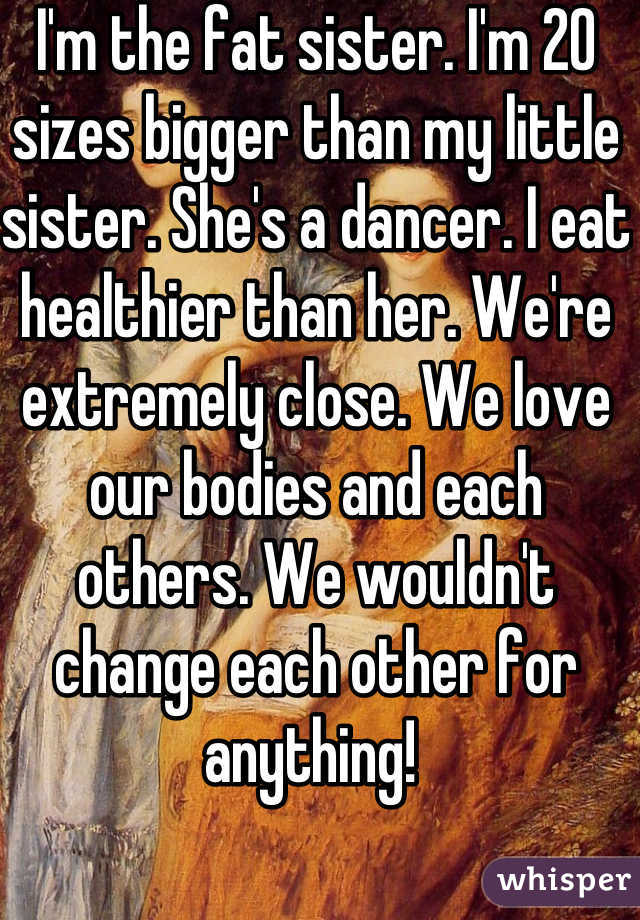 I'm the fat sister. I'm 20 sizes bigger than my little sister. She's a dancer. I eat healthier than her. We're extremely close. We love our bodies and each others. We wouldn't change each other for anything! 