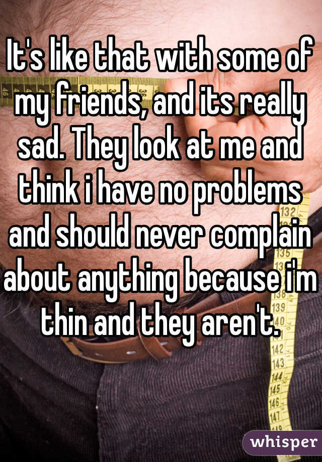 It's like that with some of my friends, and its really sad. They look at me and think i have no problems and should never complain about anything because i'm thin and they aren't.