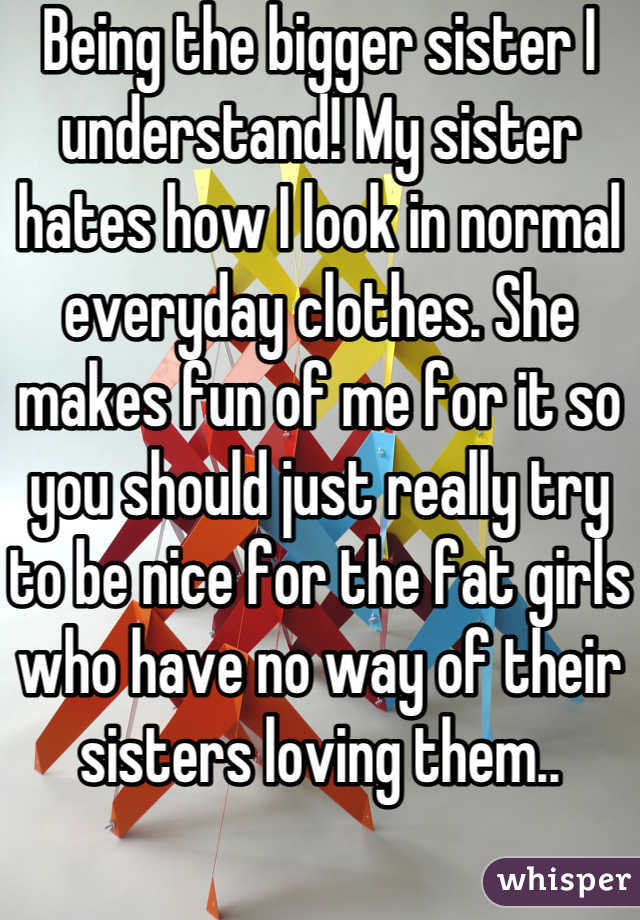 Being the bigger sister I understand! My sister hates how I look in normal everyday clothes. She makes fun of me for it so you should just really try to be nice for the fat girls who have no way of their sisters loving them..