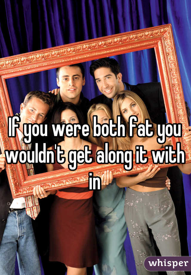 If you were both fat you wouldn't get along it with in