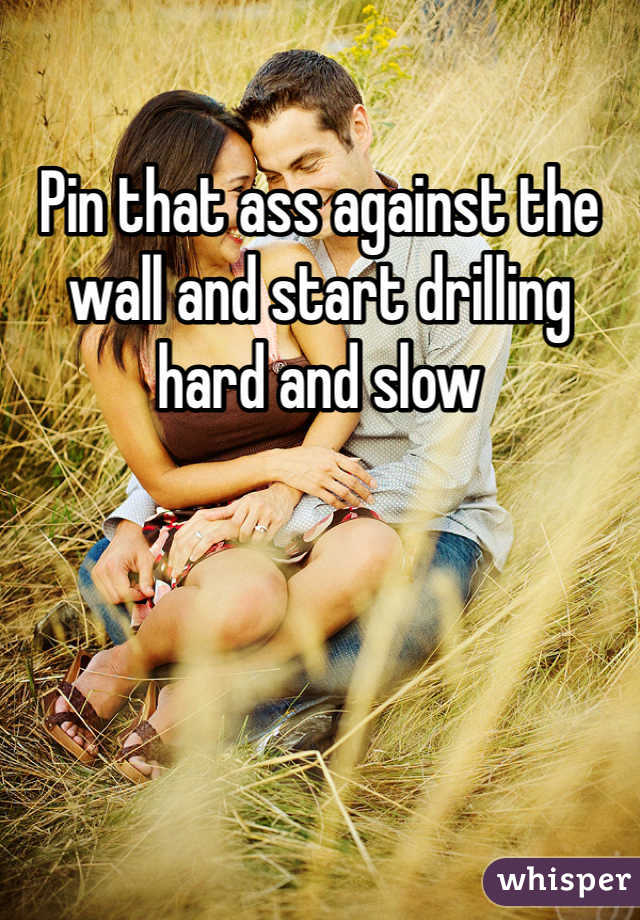 Pin that ass against the wall and start drilling hard and slow