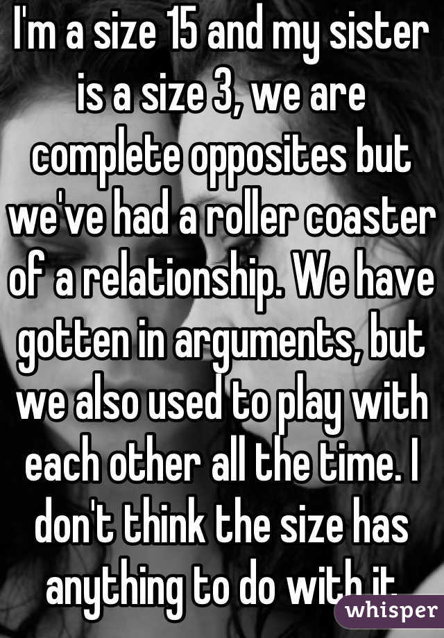 I'm a size 15 and my sister is a size 3, we are complete opposites but we've had a roller coaster of a relationship. We have gotten in arguments, but we also used to play with each other all the time. I don't think the size has anything to do with it
