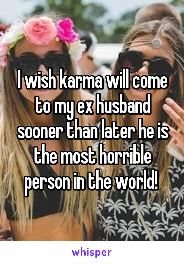 I wish karma will come to my ex husband sooner than later he is the most horrible person in the world! 