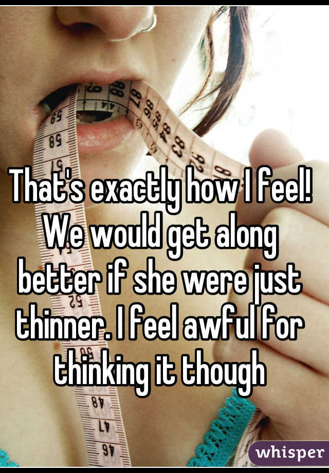 That's exactly how I feel! We would get along better if she were just thinner. I feel awful for thinking it though