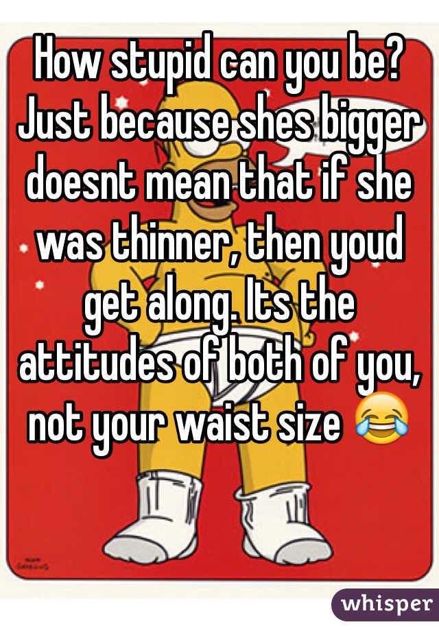 How stupid can you be? Just because shes bigger doesnt mean that if she was thinner, then youd get along. Its the attitudes of both of you, not your waist size 😂