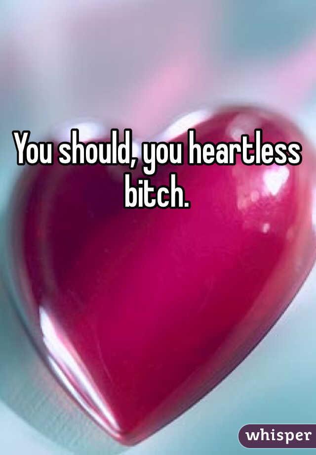 You should, you heartless bitch. 