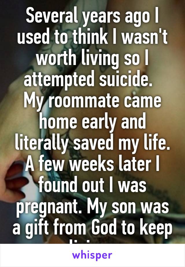 Several years ago I used to think I wasn't worth living so I attempted suicide.   My roommate came home early and literally saved my life. A few weeks later I found out I was pregnant. My son was a gift from God to keep living. 