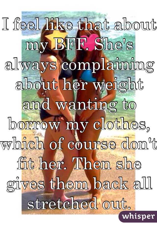 I feel like that about my BFF. She's always complaining about her weight and wanting to borrow my clothes, which of course don't fit her. Then she gives them back all stretched out. 