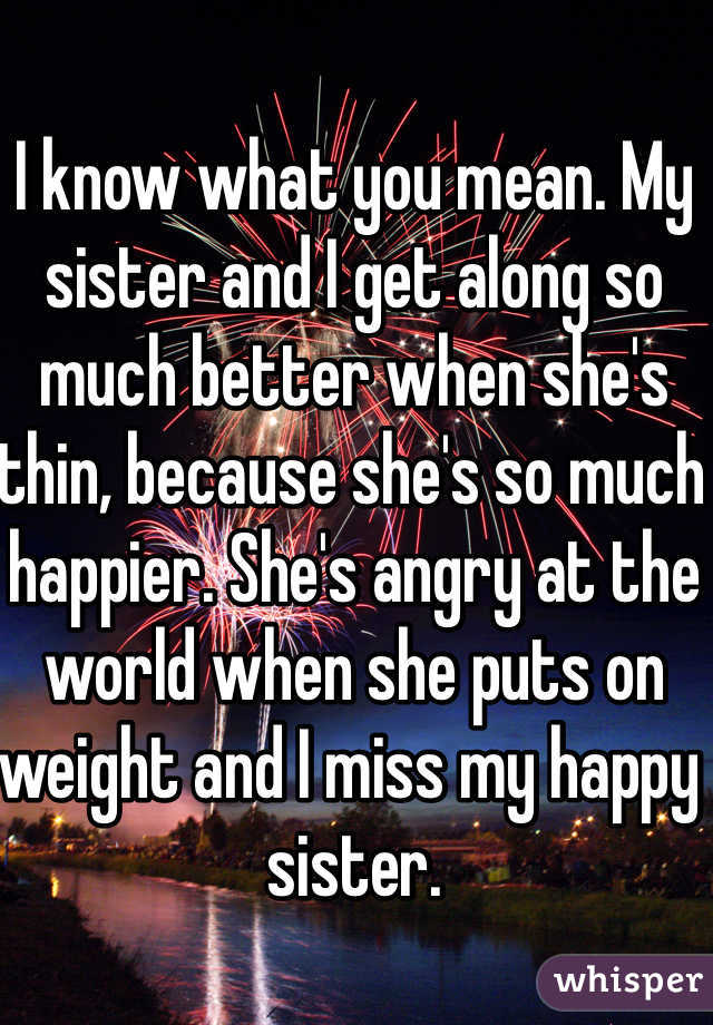 I know what you mean. My sister and I get along so much better when she's thin, because she's so much happier. She's angry at the world when she puts on weight and I miss my happy sister.