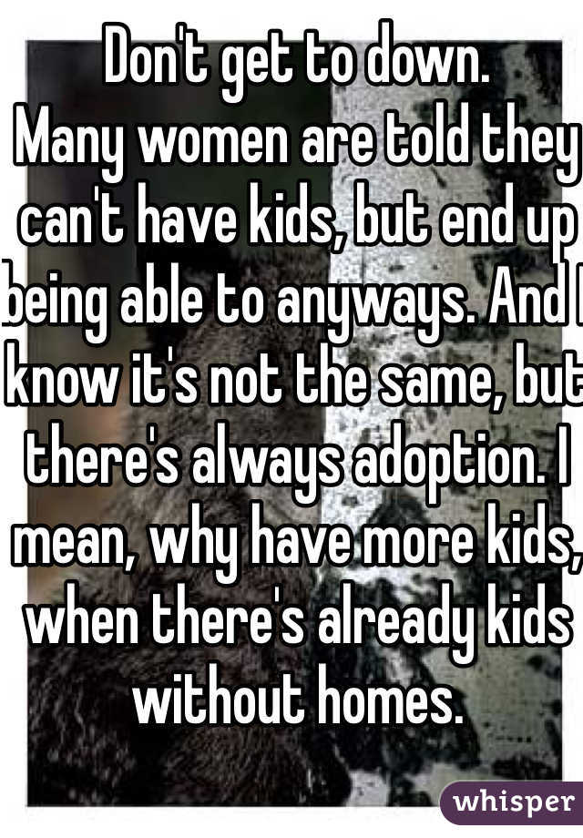 Don't get to down.
Many women are told they can't have kids, but end up being able to anyways. And I know it's not the same, but there's always adoption. I mean, why have more kids, when there's already kids without homes.