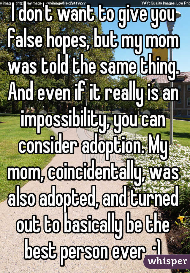 I don't want to give you false hopes, but my mom was told the same thing. And even if it really is an impossibility, you can consider adoption. My mom, coincidentally, was also adopted, and turned out to basically be the best person ever. :)