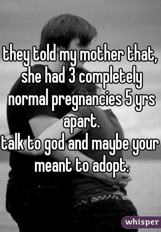 they told my mother that, she had 3 completely normal pregnancies 5 yrs apart.
talk to god and maybe your meant to adopt.