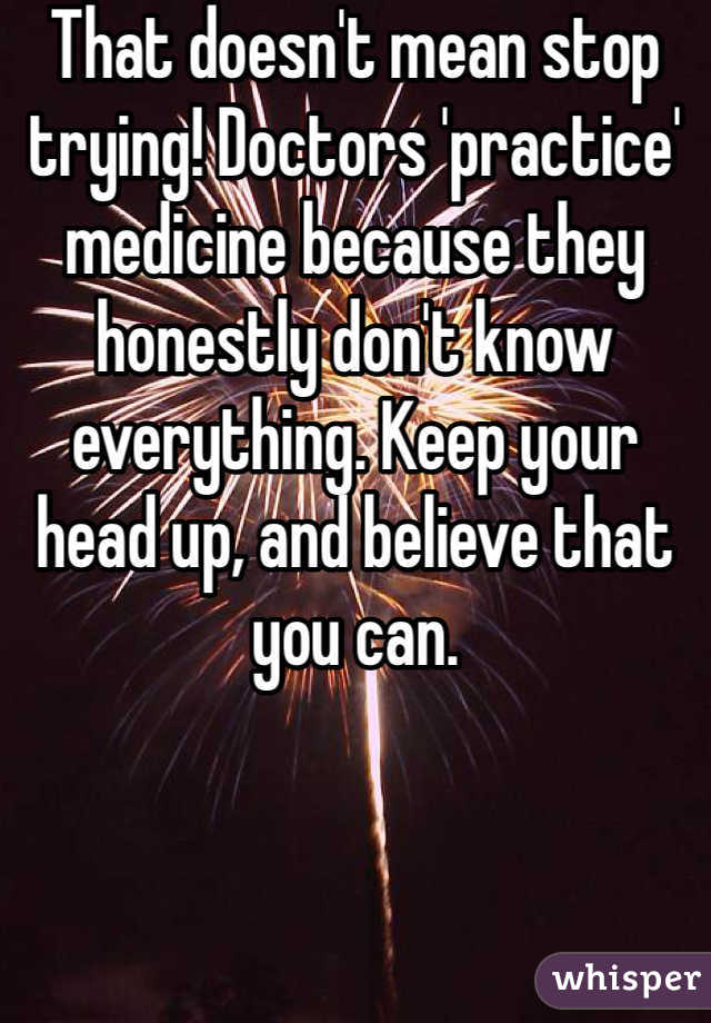 That doesn't mean stop trying! Doctors 'practice' medicine because they honestly don't know everything. Keep your head up, and believe that you can.