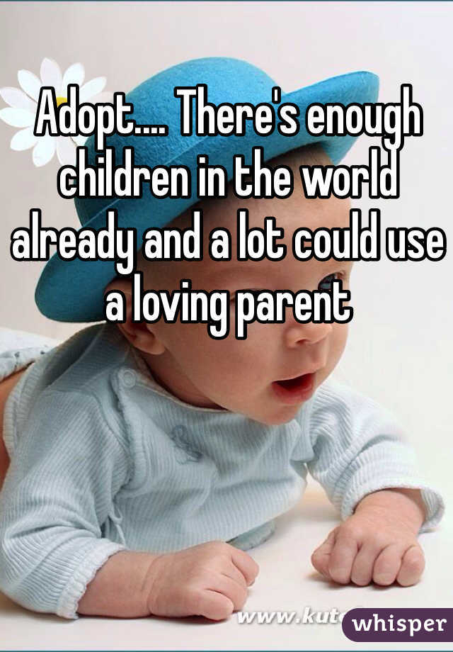 Adopt.... There's enough children in the world already and a lot could use a loving parent