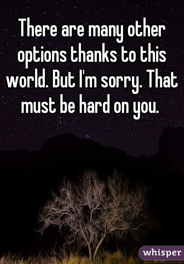 There are many other options thanks to this world. But I'm sorry. That must be hard on you. 