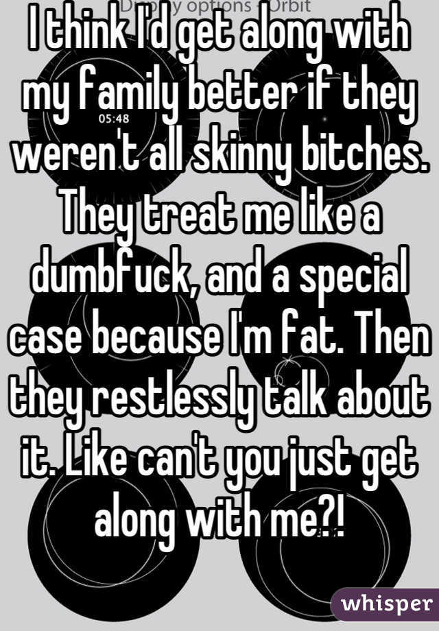 I think I'd get along with my family better if they weren't all skinny bitches. They treat me like a dumbfuck, and a special case because I'm fat. Then they restlessly talk about it. Like can't you just get along with me?!