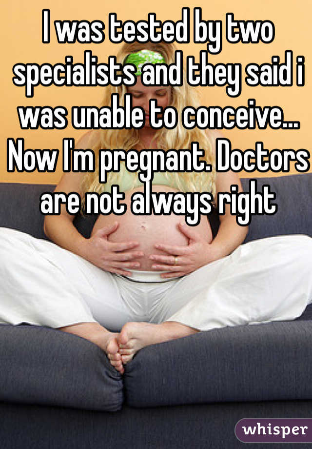 I was tested by two specialists and they said i was unable to conceive... Now I'm pregnant. Doctors are not always right 