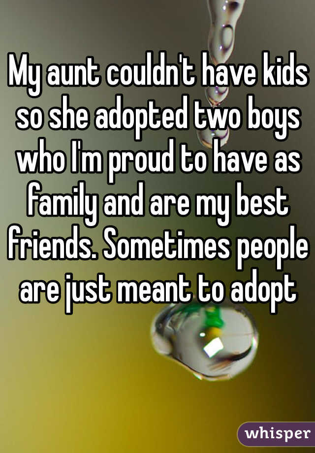 My aunt couldn't have kids so she adopted two boys who I'm proud to have as family and are my best friends. Sometimes people are just meant to adopt