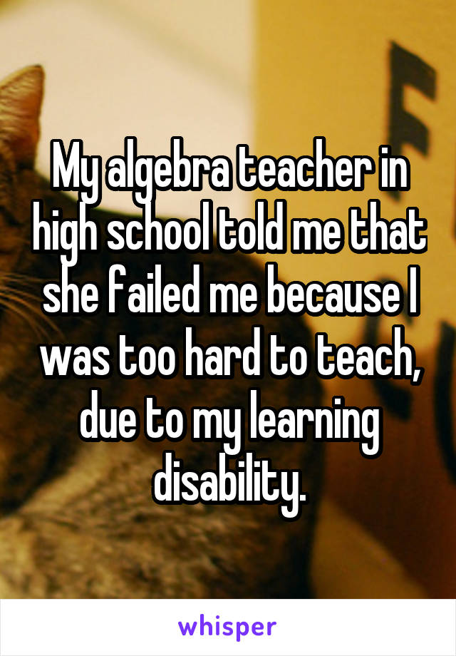 My algebra teacher in high school told me that she failed me because I was too hard to teach, due to my learning disability.