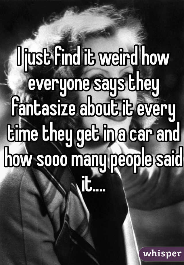 I just find it weird how everyone says they fantasize about it every time they get in a car and how sooo many people said it....