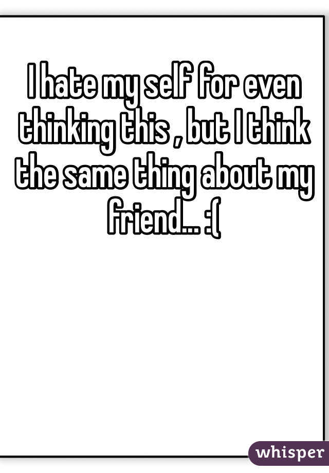 I hate my self for even thinking this , but I think the same thing about my friend... :(