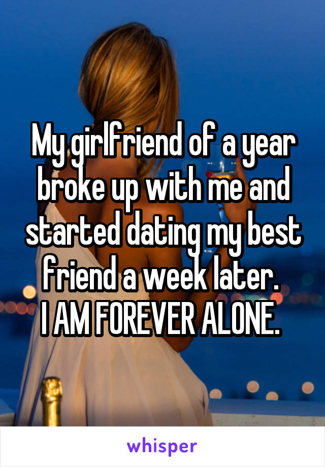 My girlfriend of a year broke up with me and started dating my best friend a week later. 
I AM FOREVER ALONE. 