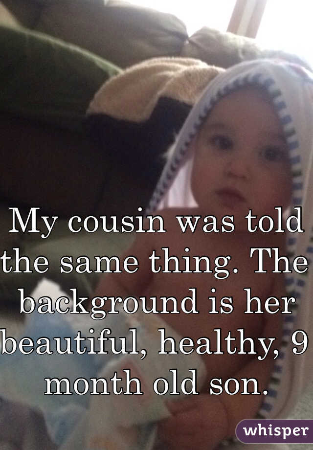 My cousin was told the same thing. The background is her beautiful, healthy, 9 month old son.