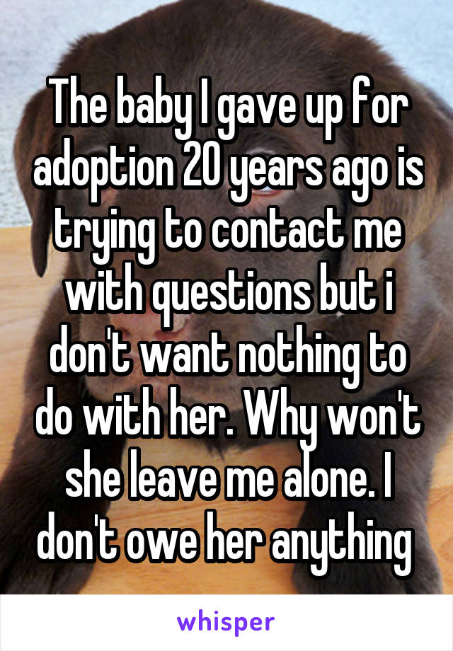 The baby I gave up for adoption 20 years ago is trying to contact me with questions but i don't want nothing to do with her. Why won't she leave me alone. I don't owe her anything 