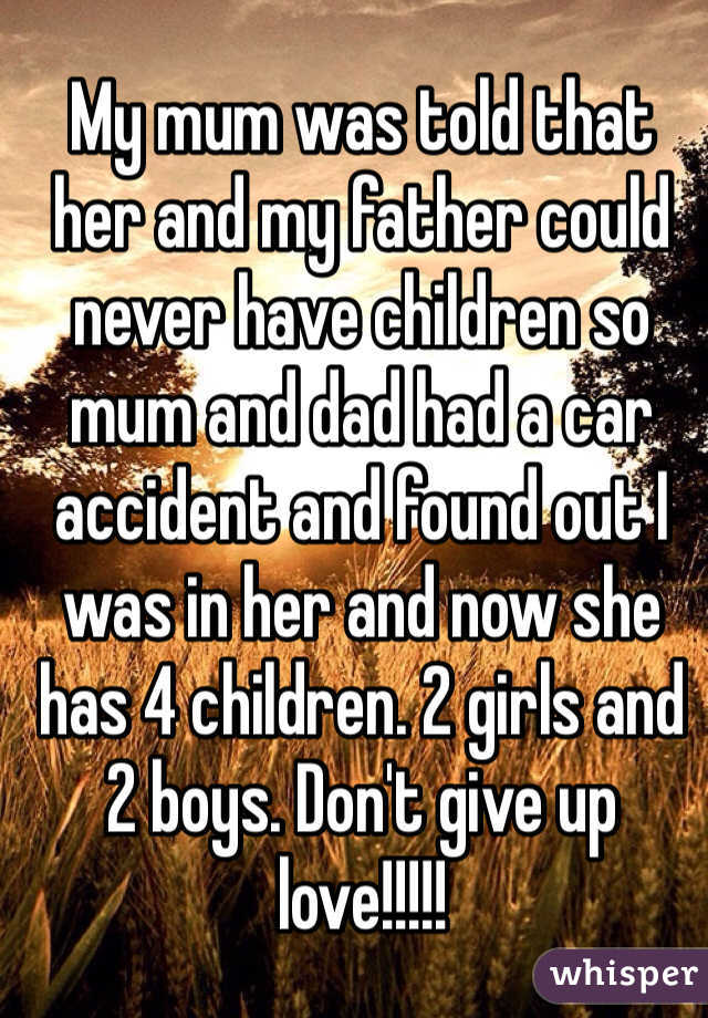 My mum was told that her and my father could never have children so mum and dad had a car accident and found out I was in her and now she has 4 children. 2 girls and 2 boys. Don't give up love!!!!!
