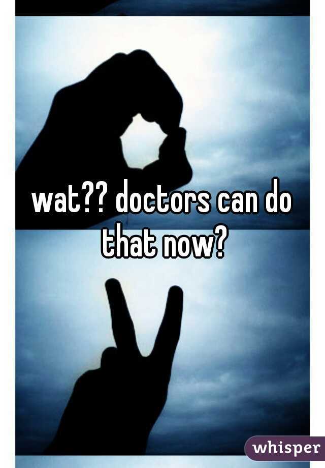 wat?? doctors can do that now?