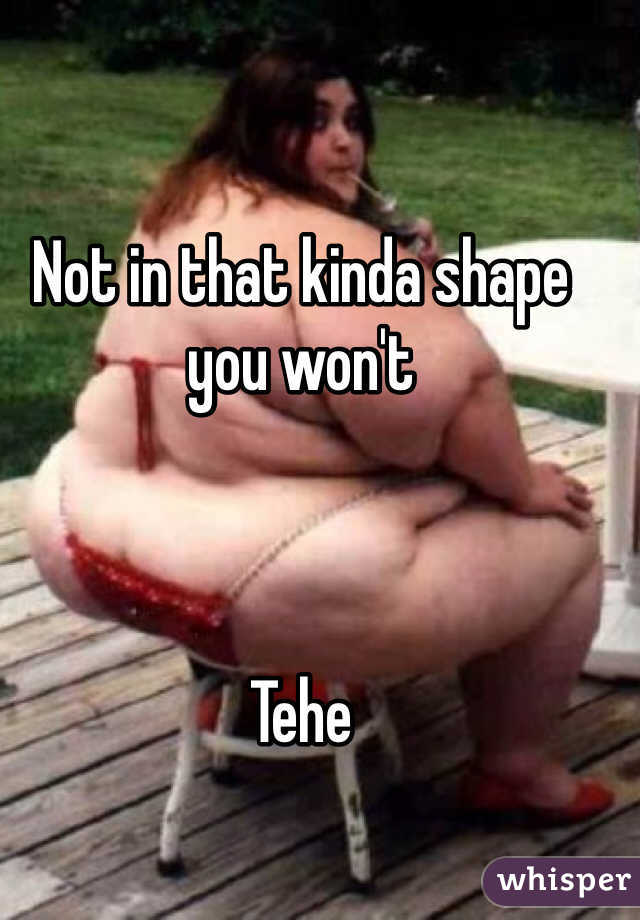 Not in that kinda shape you won't 



Tehe