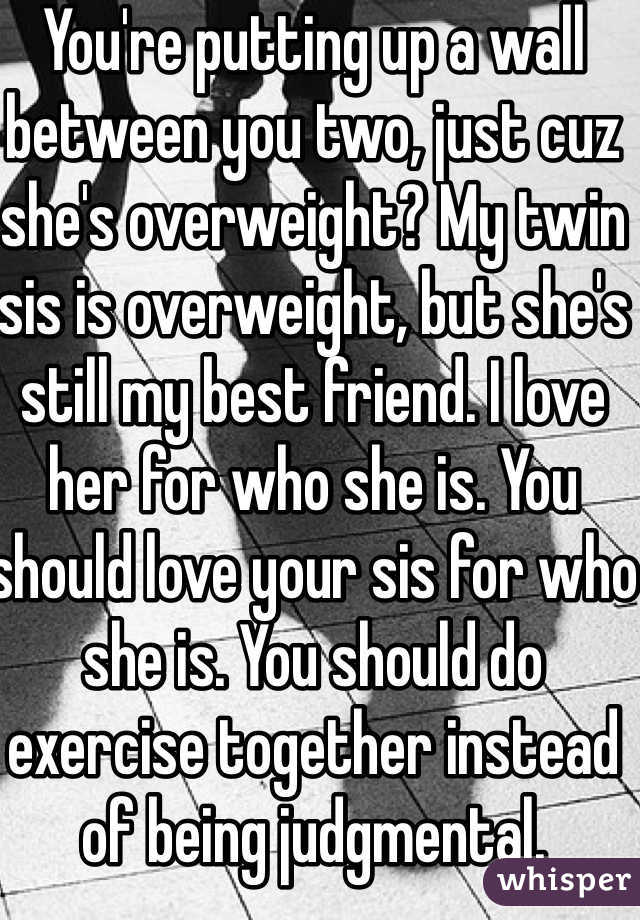 You're putting up a wall between you two, just cuz she's overweight? My twin sis is overweight, but she's still my best friend. I love her for who she is. You should love your sis for who she is. You should do exercise together instead of being judgmental.