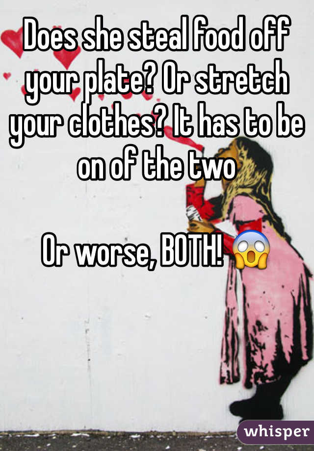 Does she steal food off your plate? Or stretch your clothes? It has to be on of the two

Or worse, BOTH! 😱