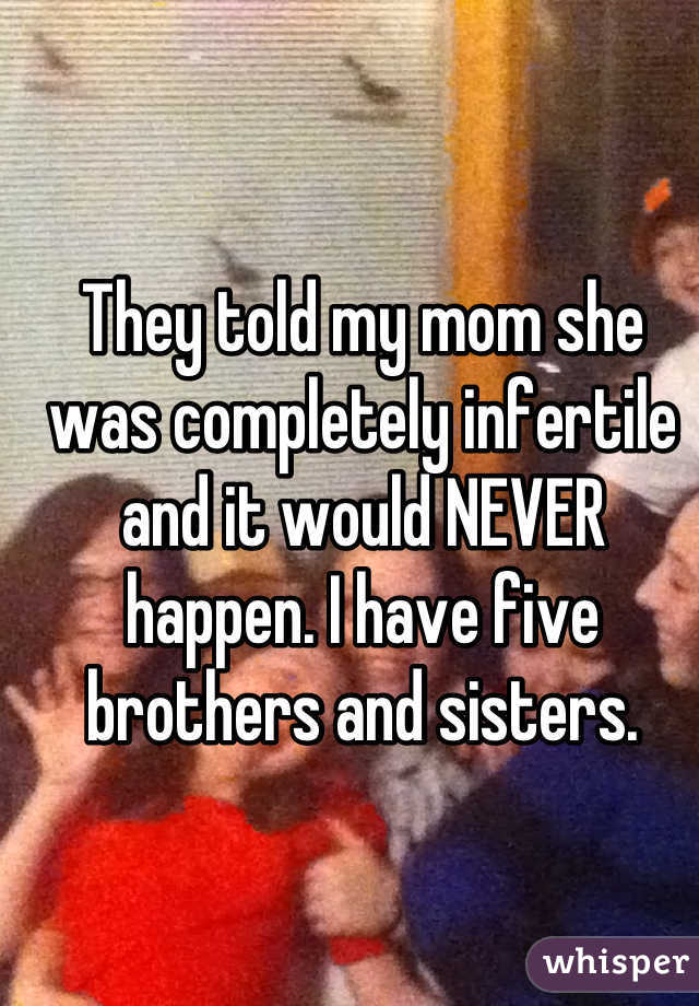 They told my mom she was completely infertile and it would NEVER happen. I have five brothers and sisters.