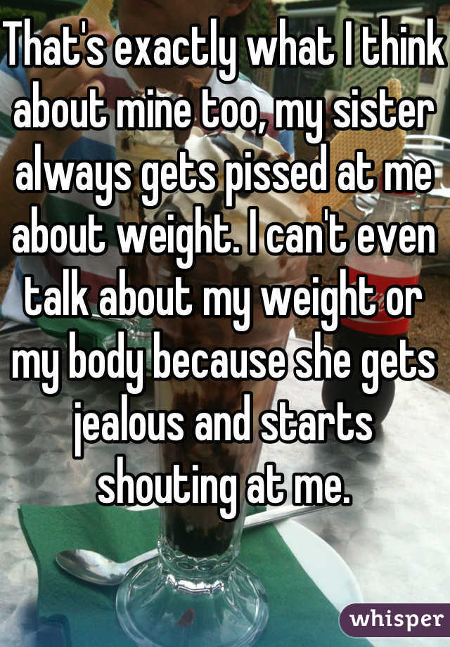 That's exactly what I think about mine too, my sister always gets pissed at me about weight. I can't even talk about my weight or my body because she gets jealous and starts shouting at me. 