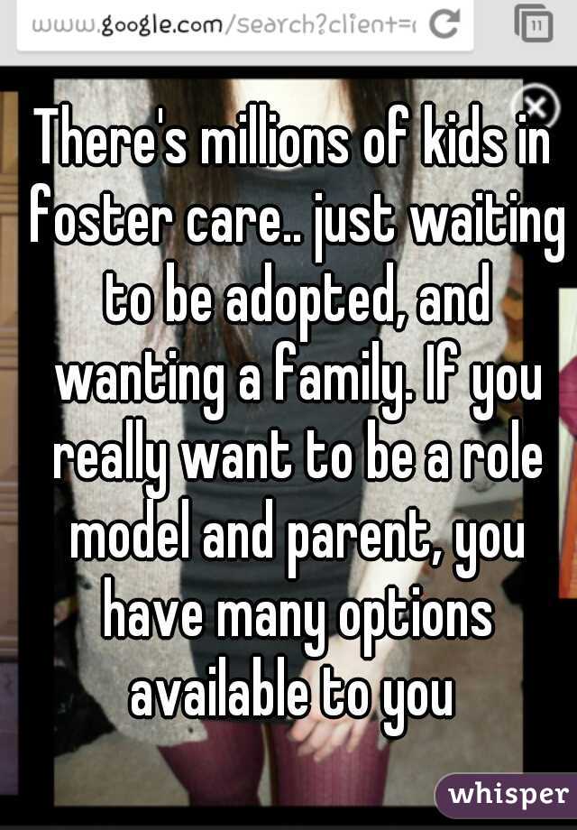 There's millions of kids in foster care.. just waiting to be adopted, and wanting a family. If you really want to be a role model and parent, you have many options available to you 