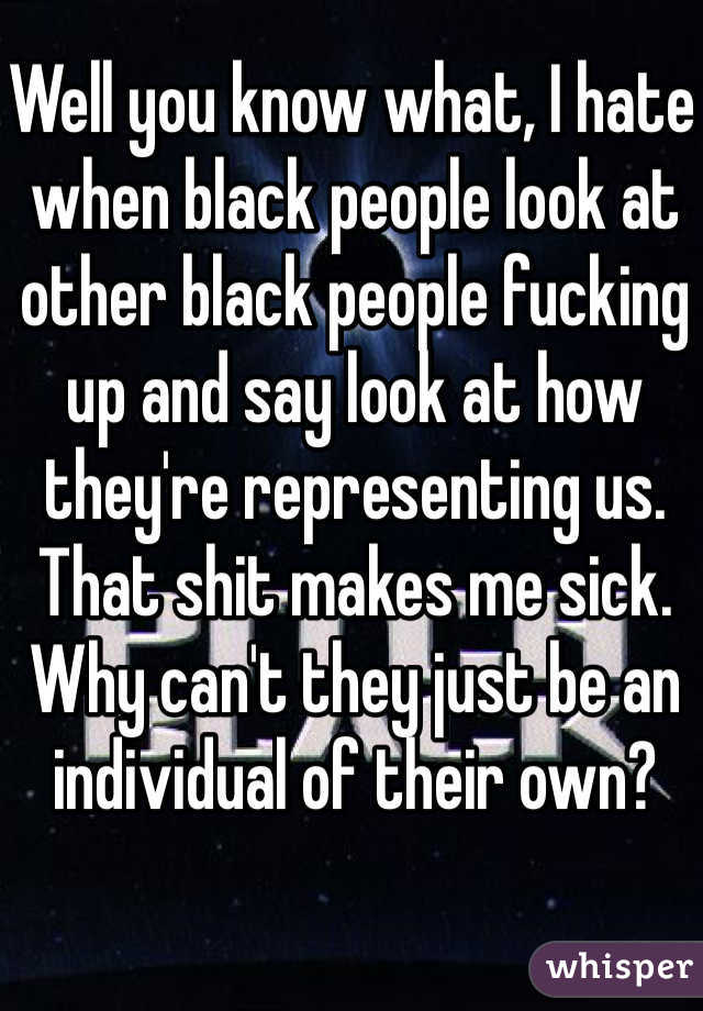 Well you know what, I hate when black people look at other black people fucking up and say look at how they're representing us. That shit makes me sick. Why can't they just be an individual of their own?